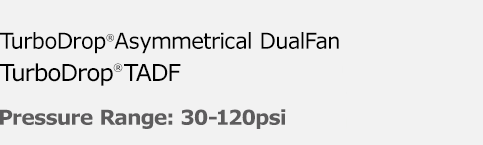  Multi-purpose DualFan TurboDrop Asymmetrical DualFan® TADF - Pressure Range: 30-120psi